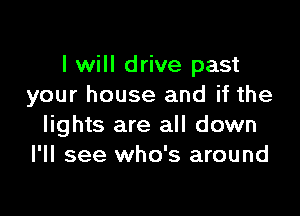 I will drive past
your house and if the

lights are all down
I'll see who's around