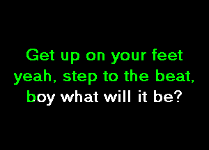 Get up on your feet

yeah, step to the beat,
boy what will it be?