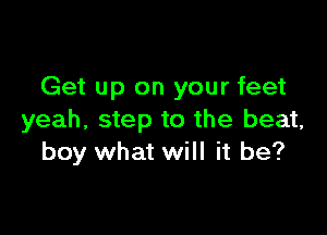 Get up on your feet

yeah, step to the beat,
boy what will it be?