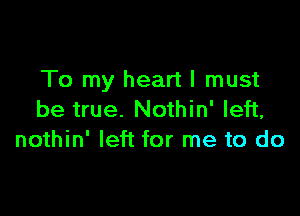 To my heart I must

be true. Nothin' left,
nothin' left for me to do