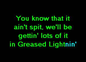You know that it
ain't spit, we'll be

gettin' lots of it
in Greased Lightnin'