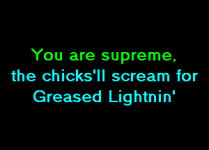 You are supreme,

the chicks'll scream for
Greased Lightnin'