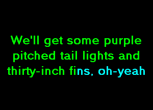 We'll get some purple

pitched tail lights and
thirty-inch fins, oh-yeah