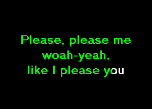 Please. please me

woah-yeah,
like I please you