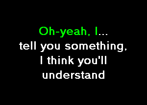 Oh-yeah, I...
tell you something,

I think you'll
understand