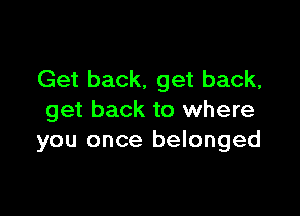 Get back. get back,

get back to where
you once belonged