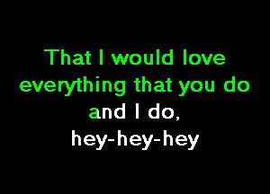 That I would love
everything that you do

and I do,
hey-hey-hey