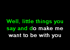 Well, little things you

say and do make me
want to be with you