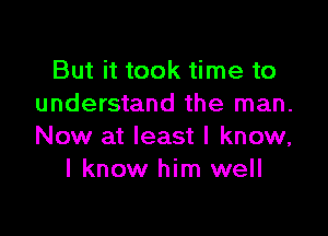 But it took time to
understand the man.

Now at least I know,
I know him well