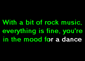 With a bit of rock music,
everything is fine, you're
in the mood for a dance