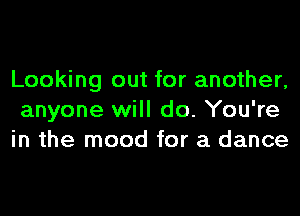 Looking out for another,
anyone will do. You're
in the mood for a dance