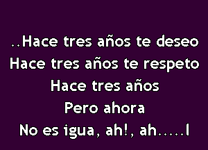 ..Hace tres ar'ios te deseo
Hace tres ar'ios te respeto
Hace tres ar'ios
Pero ahora
No es igua, ah!, ah ..... l