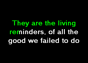 They are the living

reminders, of all the
good we failed to do