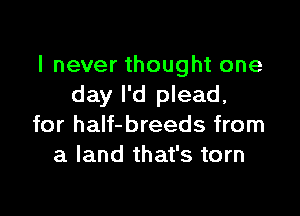 I never thought one
day I'd plead,

for half-breeds from
a land that's torn