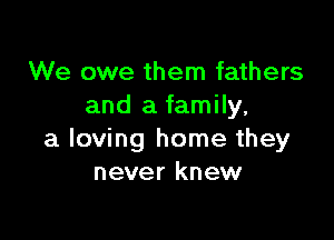 We owe them fathers
and a family,

a loving home they
never knew