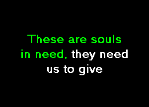 These are souls

in need. they need
us to give