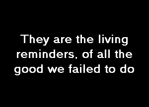 They are the living

reminders, of all the
good we failed to do