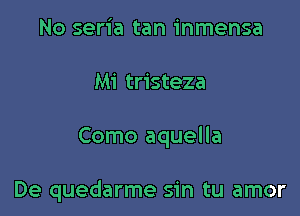 No seria tan inmensa
Mi tristeza

Como aquella

De quedarme sin tu amor