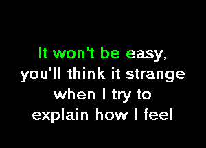 It won't be easy,

you'll think it strange
when I try to
explain how I feel