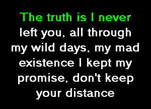 The truth is I never
left you, all through
my wild days, my mad
existence I kept my
promise, don't keep
your distance