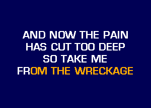 AND NOW THE PAIN
HAS CUT TOD DEEP
SO TAKE ME
FROM THE WRECKAGE