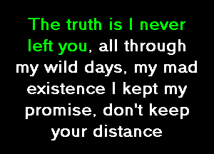 The truth is I never
left you, all through
my wild days, my mad
existence I kept my
promise, don't keep
your distance