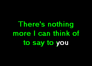 There's nothing

more I can think of
to say to you