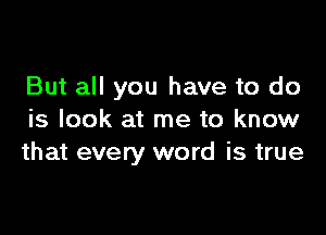 But all you have to do

is look at me to know
that every word is true