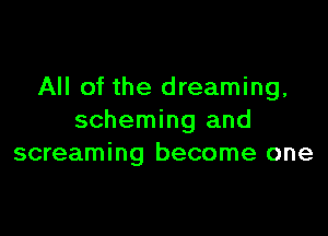 All of the dreaming,

scheming and
screaming become one