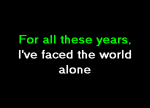 For all these years,

I've faced the world
alone