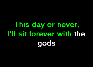 This day or never,

I'll sit forever with the
gods