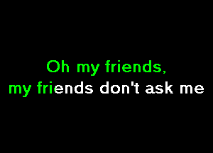 Oh my friends,

my friends don't ask me