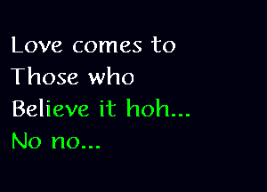 Love comes to
Those who

Believe it hoh...
No no...