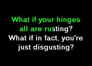 What if your hinges
all are rusting?

What if in fact, you're
just disgusting?