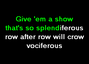 Give 'em a show
that's so splendiferous

row after row will crow
vociferous