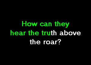 How can they

hear the truth above
the roar?