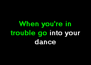 When you're in

trouble go into your
dance