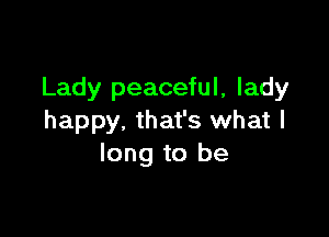 Lady peaceful, lady

happy. that's what I
long to be