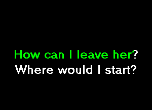 How can I leave her?
Where would I start?