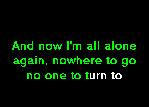 And now I'm all alone

again. nowhere to go
no one to turn to