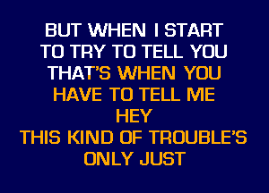 BUT WHEN I START
TO TRY TO TELL YOU
THAT'S WHEN YOU
HAVE TO TELL ME
HEY
THIS KIND OF TROUBLE'S
ON LY JUST