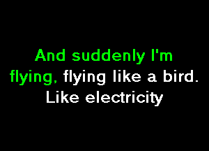 And suddenly I'm

flying, flying like a bird.
Like electricity