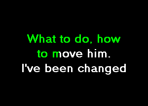 What to do, how

to move him.
I've been changed