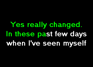 Yes really changed.

In these past few days
when I've seen myself