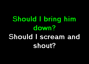 Should I bring him
down?

Should I scream and
shout?