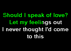 Should I speak of love?
Let my feelings out

I never thought I'd come
to this