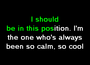 I should
be in this position. I'm

the one who's always
been so calm, so cool