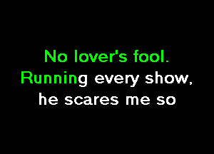 No lover's fool.

Running every show,
he scares me so