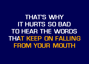 THAT'S WHY
IT HURTS SO BAD
TO HEAR THE WORDS
THAT KEEP ON FALLING
FROM YOUR MOUTH