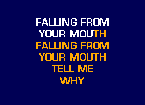 FALLING FROM
YOUR MOUTH
FALLING FROM

YOUR MOUTH
TELL ME
WHY